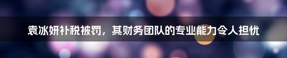 袁冰妍补税被罚，其财务团队的专业能力令人担忧