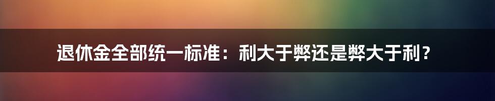退休金全部统一标准:利大于弊还是弊大于利?