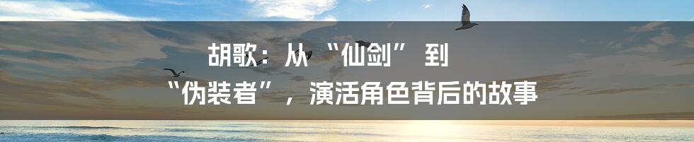 胡歌:从 “仙剑” 到 “伪装者”,演活角色背后的故事