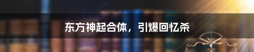 东方神起合体,引爆回忆杀