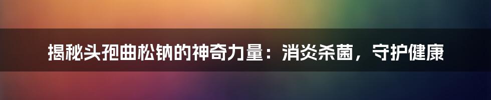 揭秘头孢曲松钠的神奇力量：消炎杀菌，守护健康