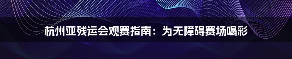杭州亚残运会观赛指南：为无障碍赛场喝彩