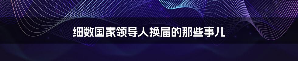 细数国家领导人换届的那些事儿