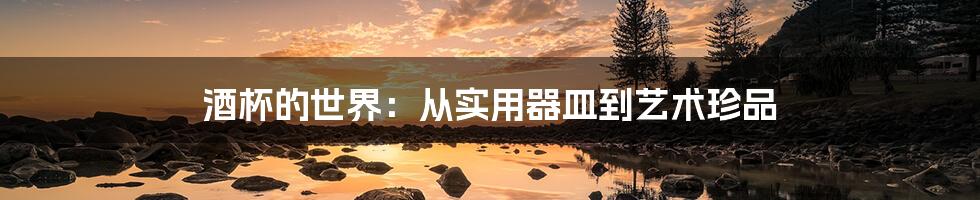 酒杯的世界:从实用器皿到艺术珍品