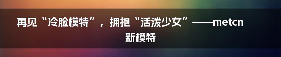 再见“冷脸模特”，拥抱“活泼少女”——metcn新模特