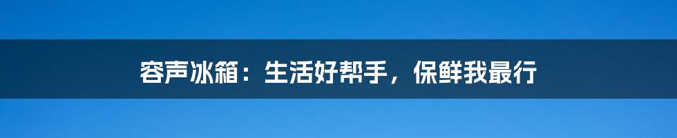 容声冰箱：生活好帮手，保鲜我最行