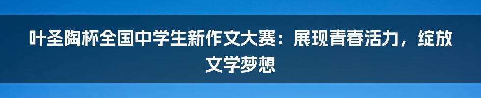 叶圣陶杯全国中学生新作文大赛:展现青春活力,绽放文学梦想