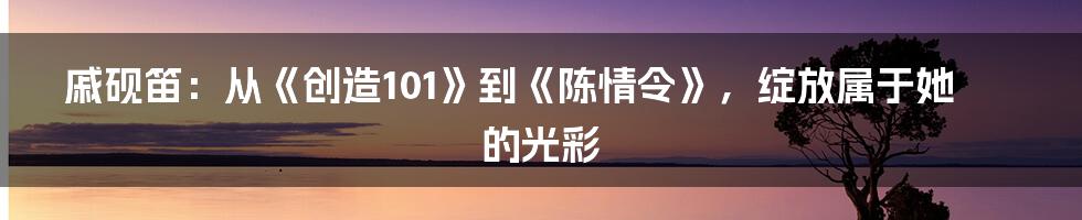 戚砚笛：从《创造101》到《陈情令》，绽放属于她的光彩
