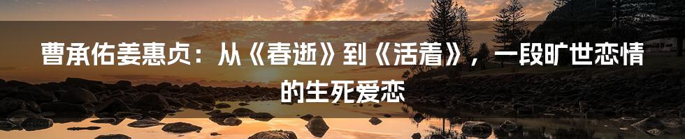 曹承佑姜惠贞：从《春逝》到《活着》，一段旷世恋情的生死爱恋