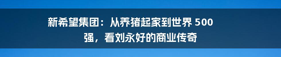 新希望集团：从养猪起家到世界 500 强，看刘永好的商业传奇