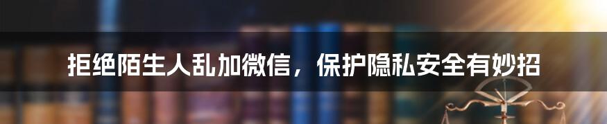 拒绝陌生人乱加微信，保护隐私安全有妙招