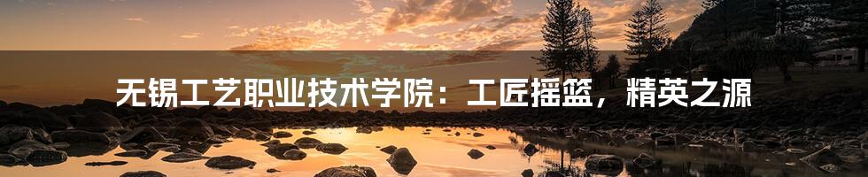 无锡工艺职业技术学院：工匠摇篮，精英之源