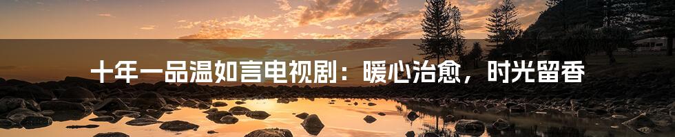 十年一品温如言电视剧：暖心治愈，时光留香