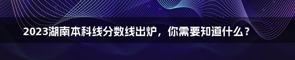 2023湖南本科线分数线出炉，你需要知道什么？