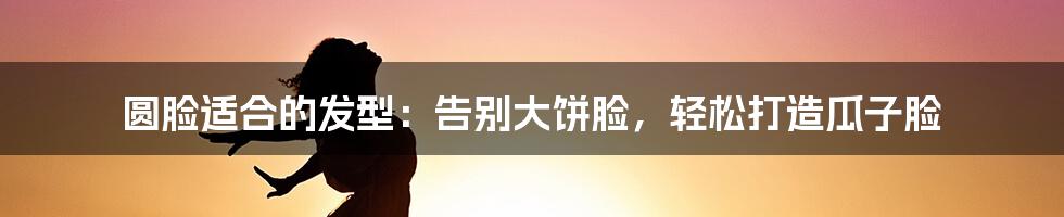 圆脸适合的发型：告别大饼脸，轻松打造瓜子脸