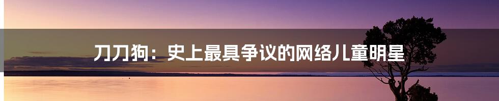 刀刀狗:史上最具争议的网络儿童明星