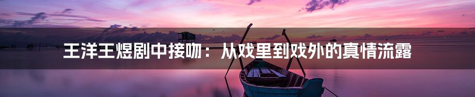 王洋王煜剧中接吻:从戏里到戏外的真情流露