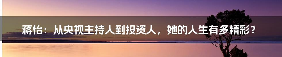 蒋怡：从央视主持人到投资人，她的人生有多精彩？