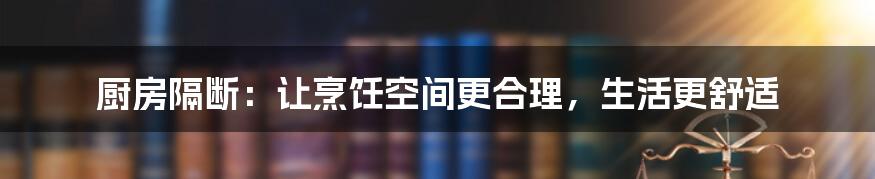 厨房隔断:让烹饪空间更合理,生活更舒适
