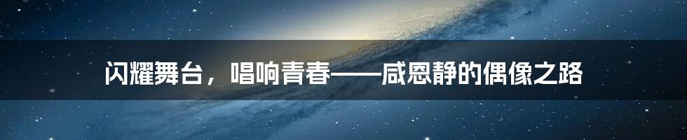 闪耀舞台,唱响青春——咸恩静的偶像之路