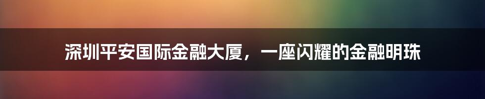深圳平安国际金融大厦，一座闪耀的金融明珠