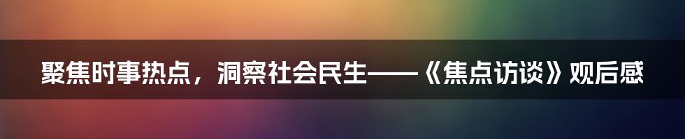 聚焦时事热点，洞察社会民生——《焦点访谈》观后感