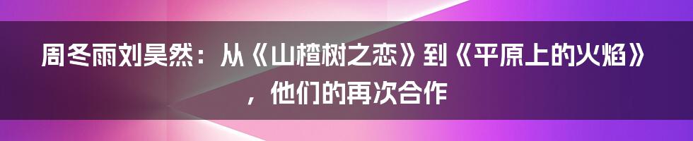 周冬雨刘昊然:从《山楂树之恋》到《平原上的火焰》,他们的再次合作