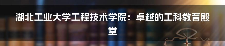 湖北工业大学工程技术学院：卓越的工科教育殿堂
