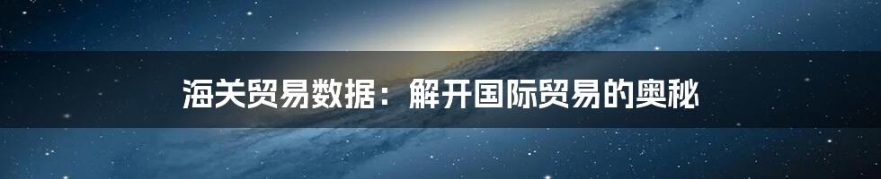 海关贸易数据：解开国际贸易的奥秘