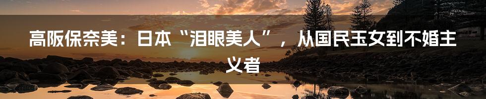 高阪保奈美:日本“泪眼美人”,从国民玉女到不婚主义者