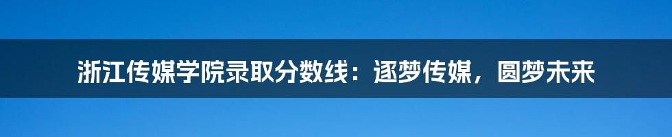 浙江传媒学院录取分数线：逐梦传媒，圆梦未来