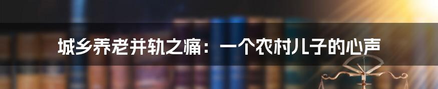 城乡养老并轨之痛：一个农村儿子的心声