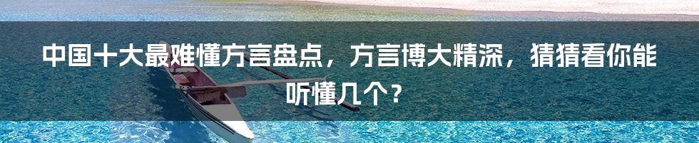 中国十大最难懂方言盘点,方言博大精深,猜猜看你能听懂几个?