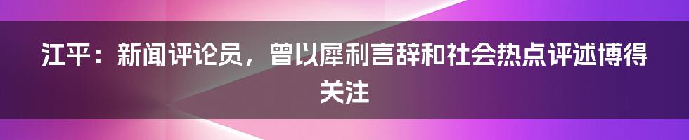 江平：新闻评论员，曾以犀利言辞和社会热点评述博得关注