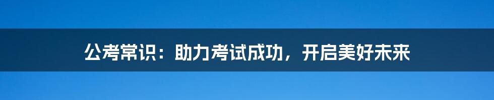 公考常识:助力考试成功,开启美好未来