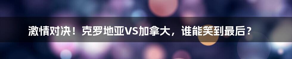 激情对决!克罗地亚VS加拿大,谁能笑到最后?