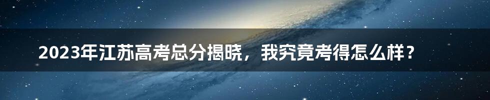 2023年江苏高考总分揭晓，我究竟考得怎么样？