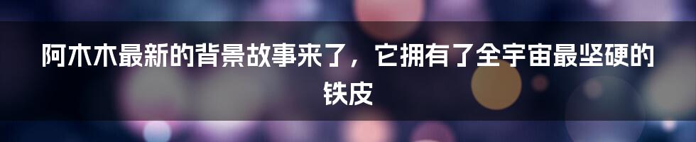 阿木木最新的背景故事来了，它拥有了全宇宙最坚硬的铁皮