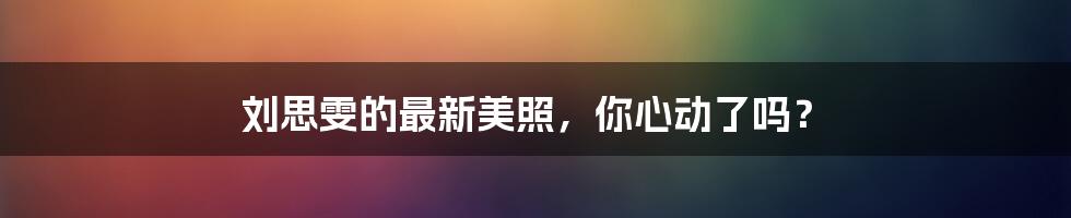 刘思雯的最新美照,你心动了吗?