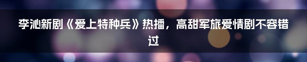 李沁新剧《爱上特种兵》热播,高甜军旅爱情剧不容错过
