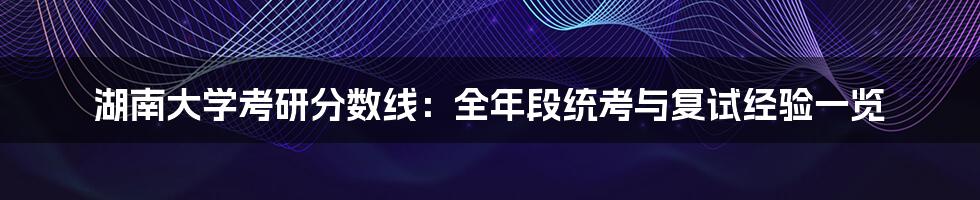 湖南大学考研分数线：全年段统考与复试经验一览