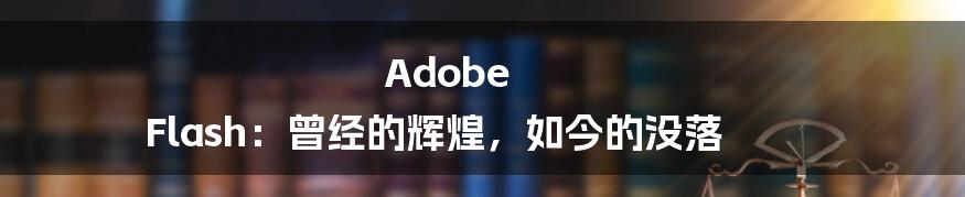 Adobe Flash：曾经的辉煌，如今的没落