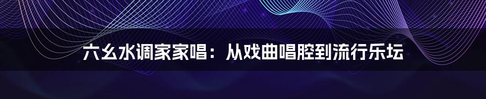 六幺水调家家唱：从戏曲唱腔到流行乐坛