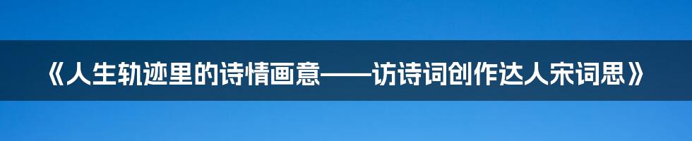 《人生轨迹里的诗情画意——访诗词创作达人宋词思》