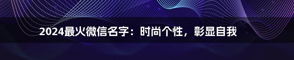 2024最火微信名字:时尚个性,彰显自我