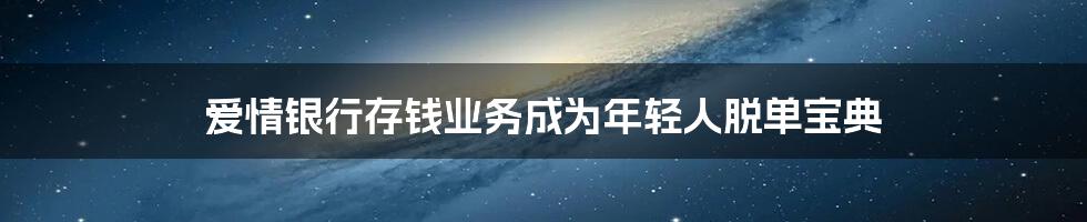 爱情银行存钱业务成为年轻人脱单宝典