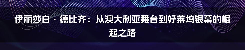 伊丽莎白·德比齐:从澳大利亚舞台到好莱坞银幕的崛起之路