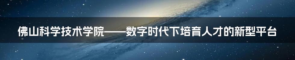 佛山科学技术学院——数字时代下培育人才的新型平台