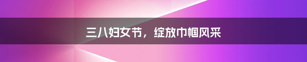 三八妇女节,绽放巾帼风采