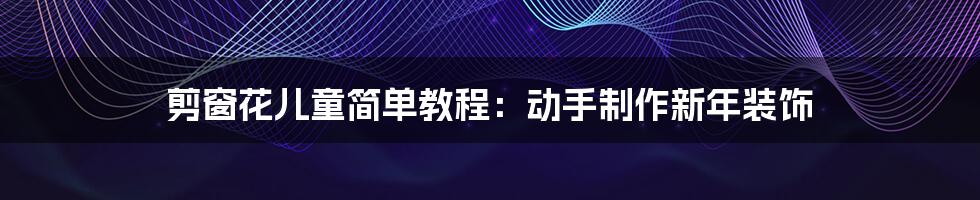 剪窗花儿童简单教程:动手制作新年装饰